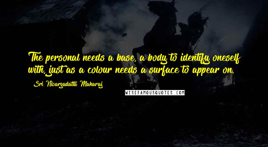 Sri Nisargadatta Maharaj Quotes: The personal needs a base, a body to identify oneself with, just as a colour needs a surface to appear on.
