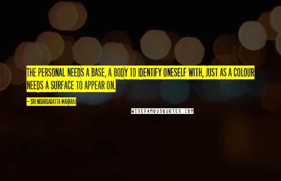 Sri Nisargadatta Maharaj Quotes: The personal needs a base, a body to identify oneself with, just as a colour needs a surface to appear on.