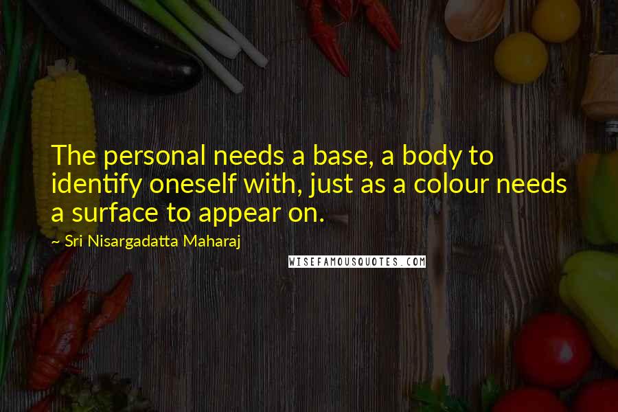 Sri Nisargadatta Maharaj Quotes: The personal needs a base, a body to identify oneself with, just as a colour needs a surface to appear on.