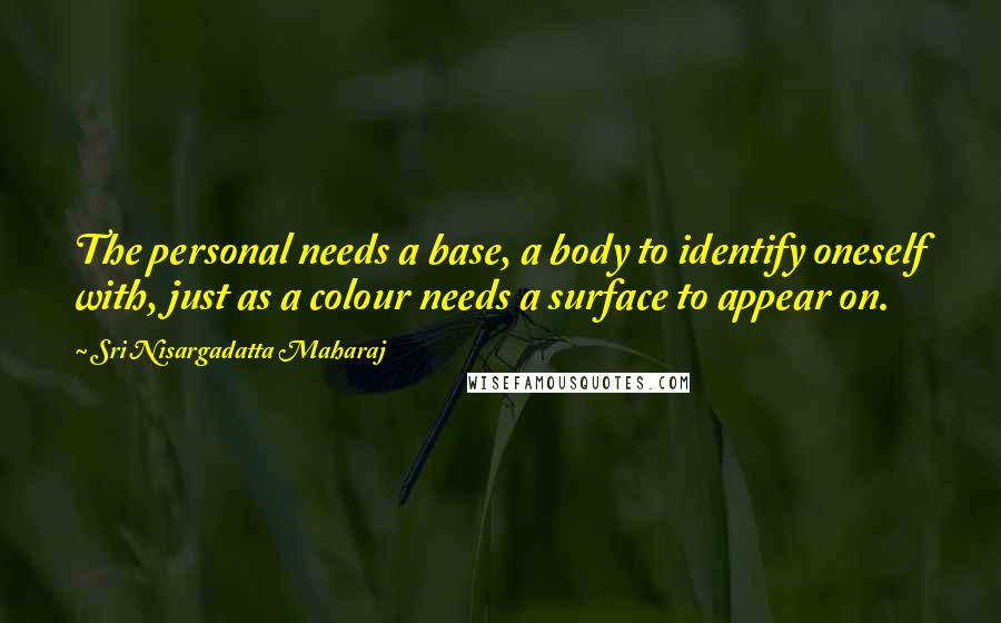 Sri Nisargadatta Maharaj Quotes: The personal needs a base, a body to identify oneself with, just as a colour needs a surface to appear on.