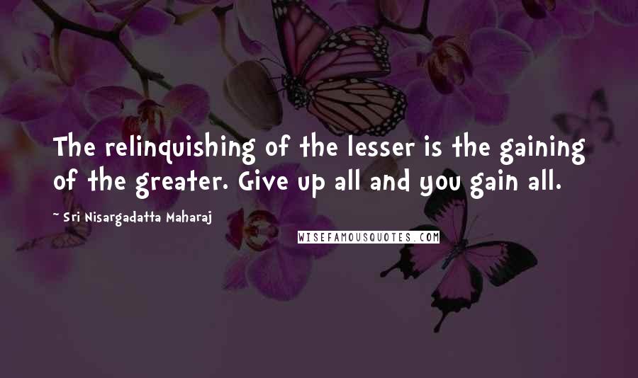 Sri Nisargadatta Maharaj Quotes: The relinquishing of the lesser is the gaining of the greater. Give up all and you gain all.