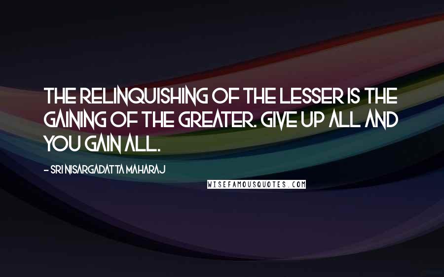 Sri Nisargadatta Maharaj Quotes: The relinquishing of the lesser is the gaining of the greater. Give up all and you gain all.