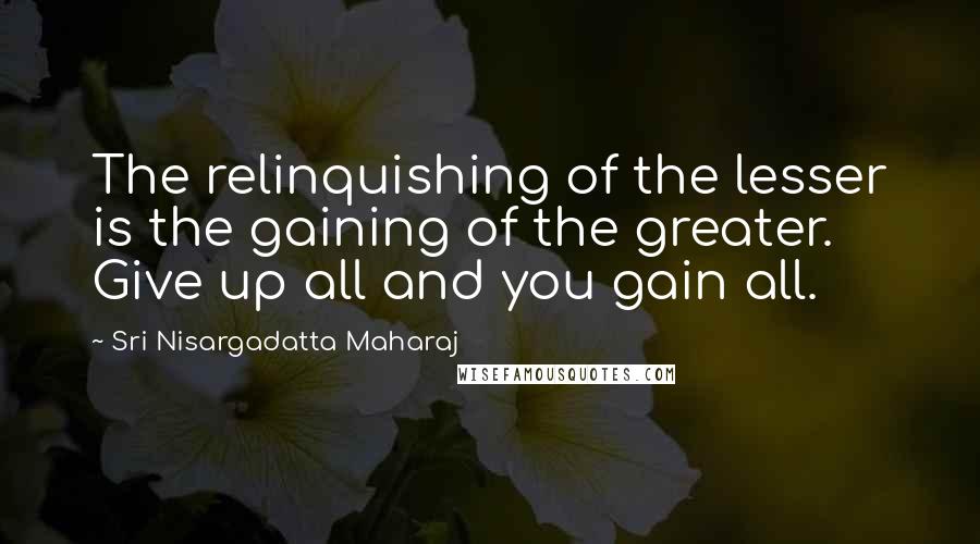 Sri Nisargadatta Maharaj Quotes: The relinquishing of the lesser is the gaining of the greater. Give up all and you gain all.