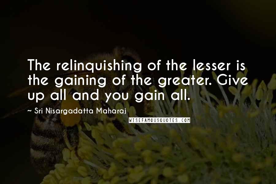 Sri Nisargadatta Maharaj Quotes: The relinquishing of the lesser is the gaining of the greater. Give up all and you gain all.