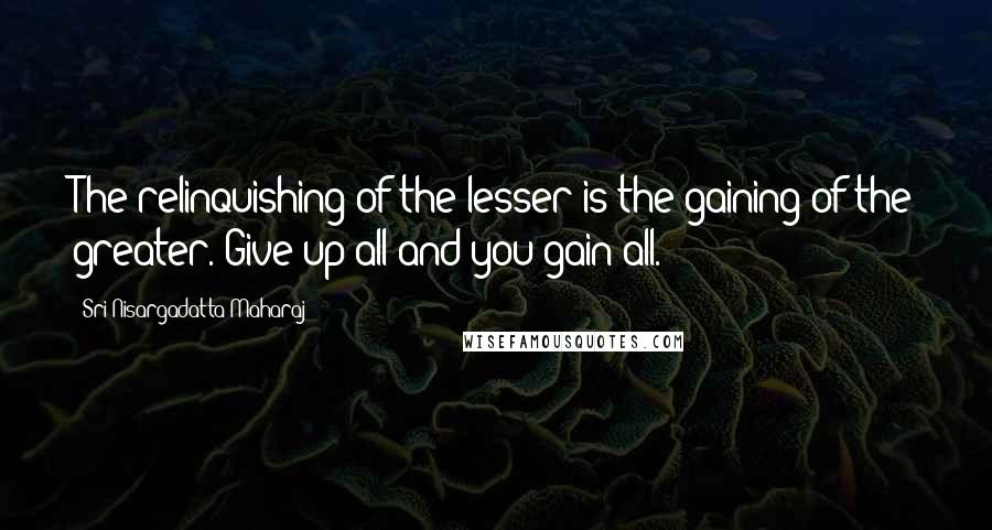 Sri Nisargadatta Maharaj Quotes: The relinquishing of the lesser is the gaining of the greater. Give up all and you gain all.