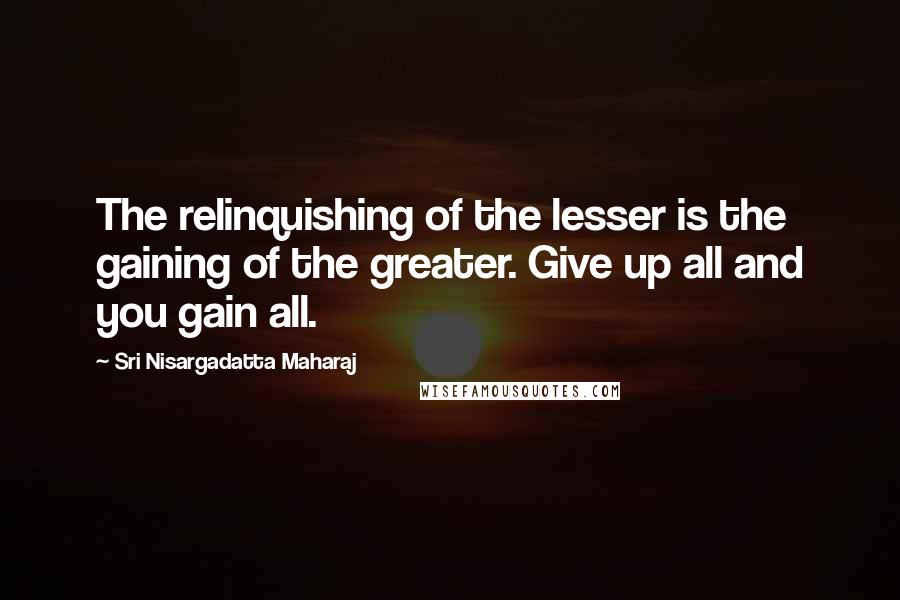 Sri Nisargadatta Maharaj Quotes: The relinquishing of the lesser is the gaining of the greater. Give up all and you gain all.