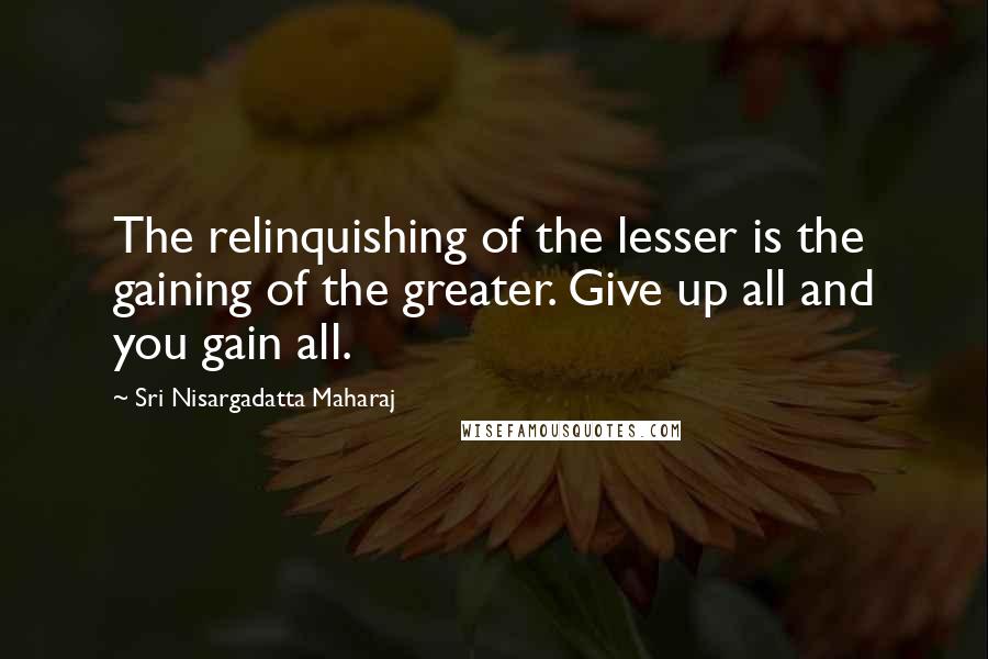 Sri Nisargadatta Maharaj Quotes: The relinquishing of the lesser is the gaining of the greater. Give up all and you gain all.