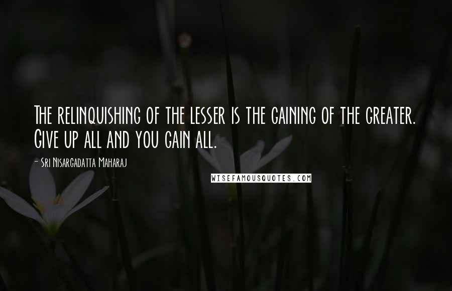 Sri Nisargadatta Maharaj Quotes: The relinquishing of the lesser is the gaining of the greater. Give up all and you gain all.