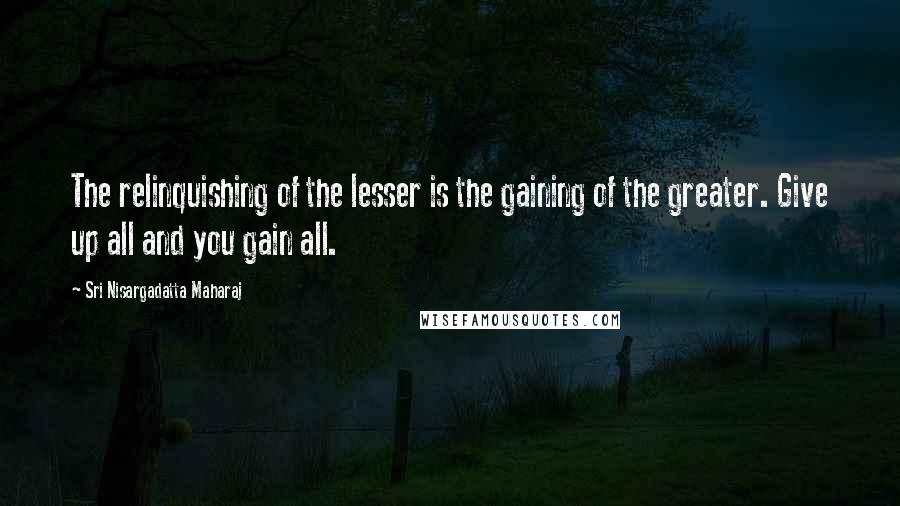Sri Nisargadatta Maharaj Quotes: The relinquishing of the lesser is the gaining of the greater. Give up all and you gain all.