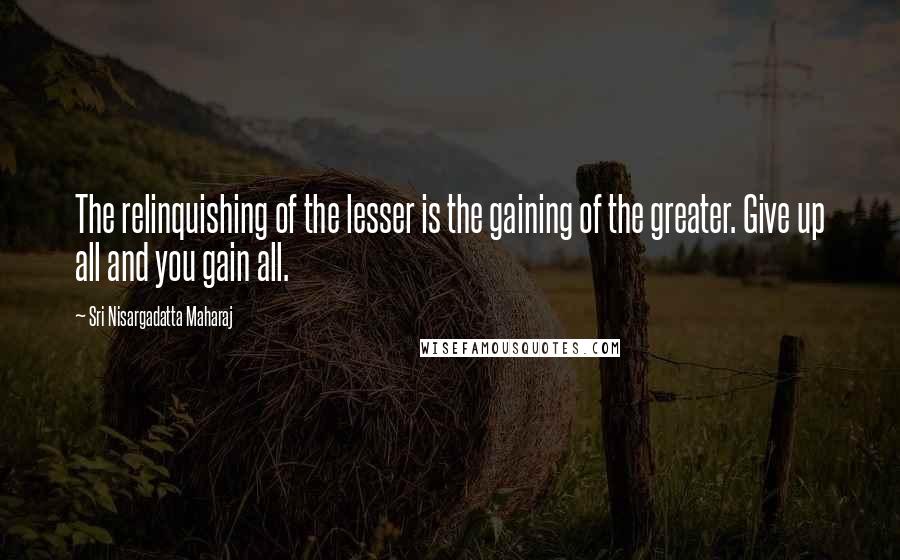 Sri Nisargadatta Maharaj Quotes: The relinquishing of the lesser is the gaining of the greater. Give up all and you gain all.