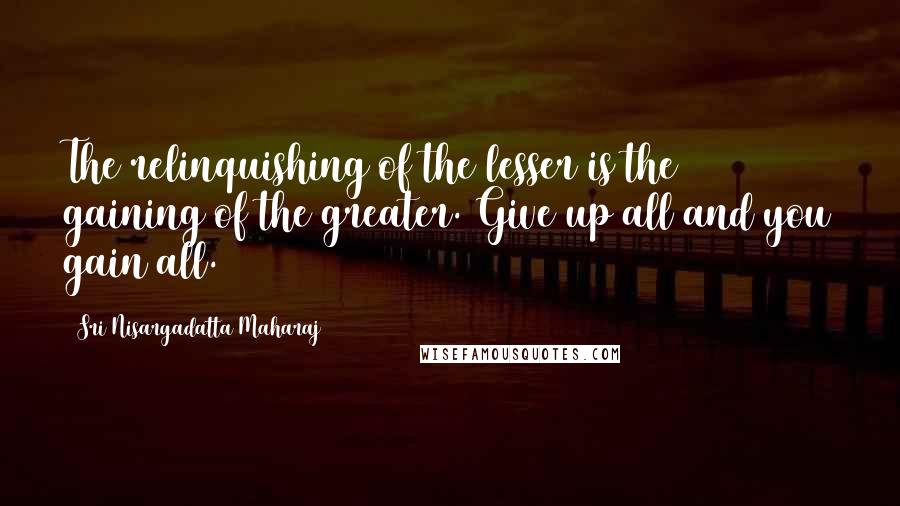 Sri Nisargadatta Maharaj Quotes: The relinquishing of the lesser is the gaining of the greater. Give up all and you gain all.