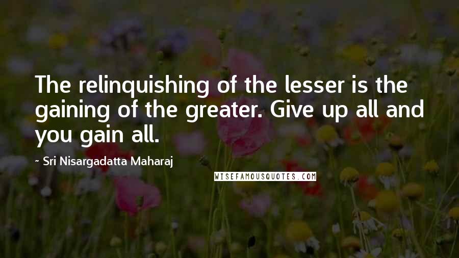Sri Nisargadatta Maharaj Quotes: The relinquishing of the lesser is the gaining of the greater. Give up all and you gain all.