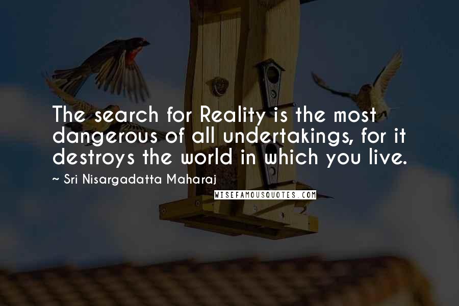 Sri Nisargadatta Maharaj Quotes: The search for Reality is the most dangerous of all undertakings, for it destroys the world in which you live.