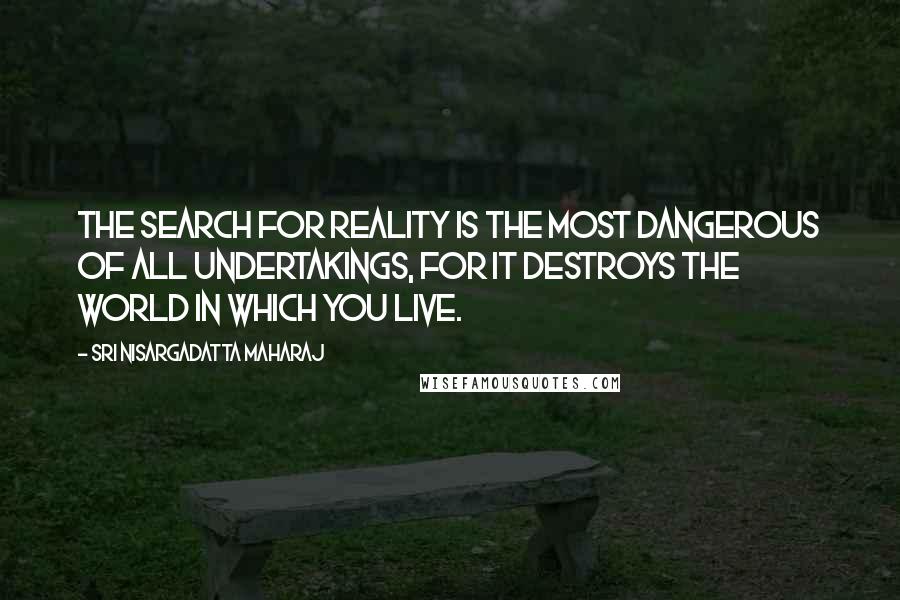 Sri Nisargadatta Maharaj Quotes: The search for Reality is the most dangerous of all undertakings, for it destroys the world in which you live.