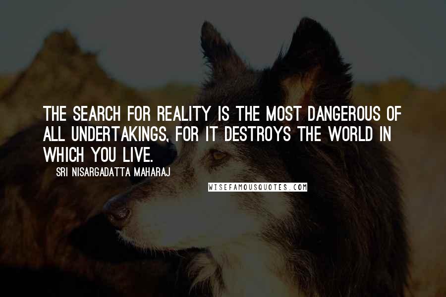 Sri Nisargadatta Maharaj Quotes: The search for Reality is the most dangerous of all undertakings, for it destroys the world in which you live.