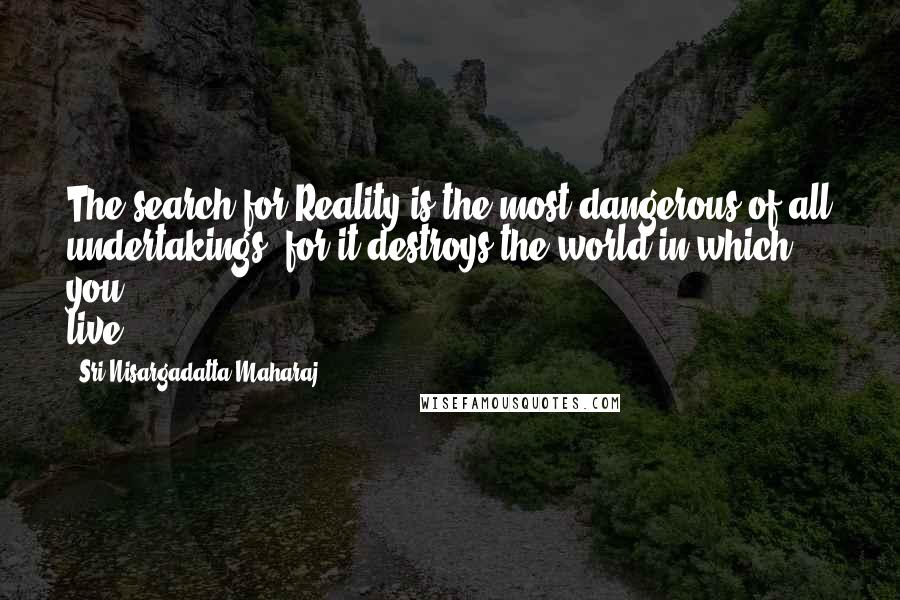 Sri Nisargadatta Maharaj Quotes: The search for Reality is the most dangerous of all undertakings, for it destroys the world in which you live.