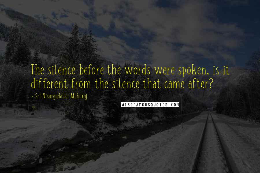 Sri Nisargadatta Maharaj Quotes: The silence before the words were spoken, is it different from the silence that came after?