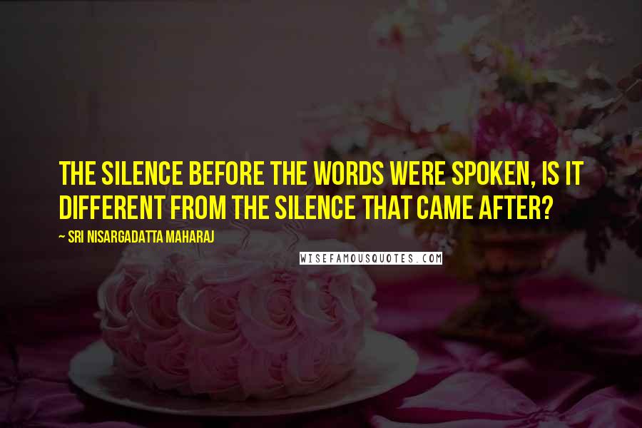 Sri Nisargadatta Maharaj Quotes: The silence before the words were spoken, is it different from the silence that came after?