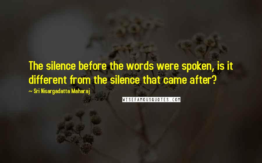 Sri Nisargadatta Maharaj Quotes: The silence before the words were spoken, is it different from the silence that came after?