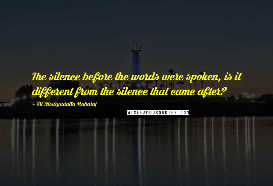 Sri Nisargadatta Maharaj Quotes: The silence before the words were spoken, is it different from the silence that came after?