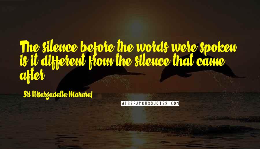 Sri Nisargadatta Maharaj Quotes: The silence before the words were spoken, is it different from the silence that came after?