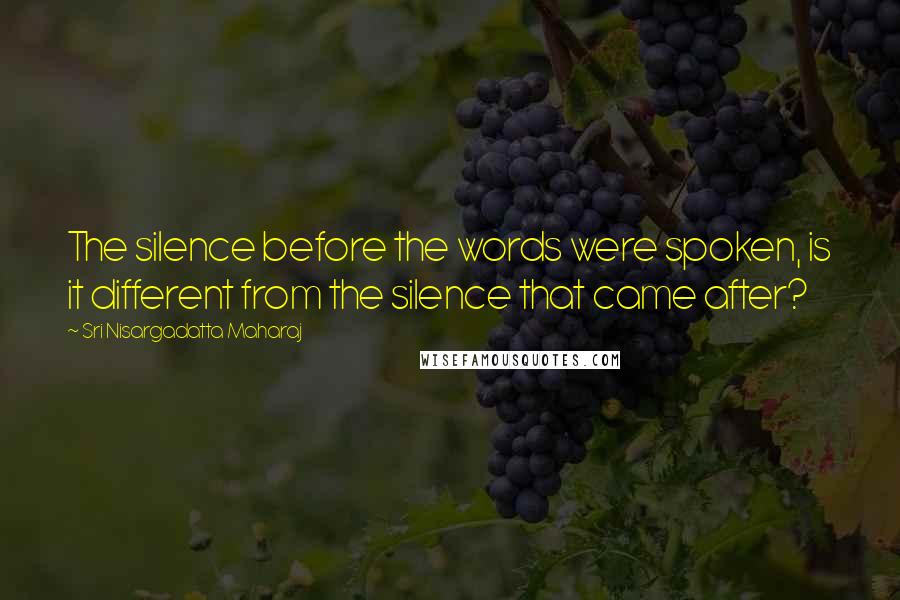 Sri Nisargadatta Maharaj Quotes: The silence before the words were spoken, is it different from the silence that came after?