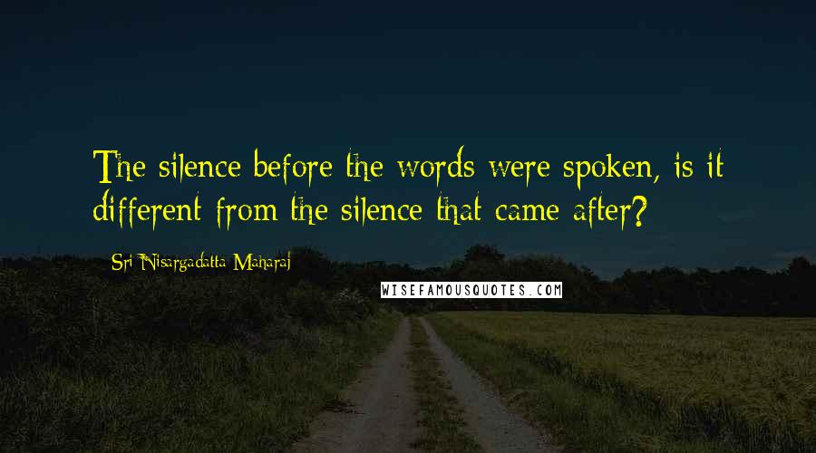 Sri Nisargadatta Maharaj Quotes: The silence before the words were spoken, is it different from the silence that came after?
