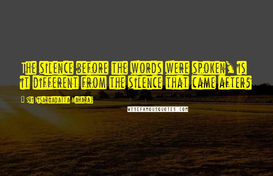 Sri Nisargadatta Maharaj Quotes: The silence before the words were spoken, is it different from the silence that came after?
