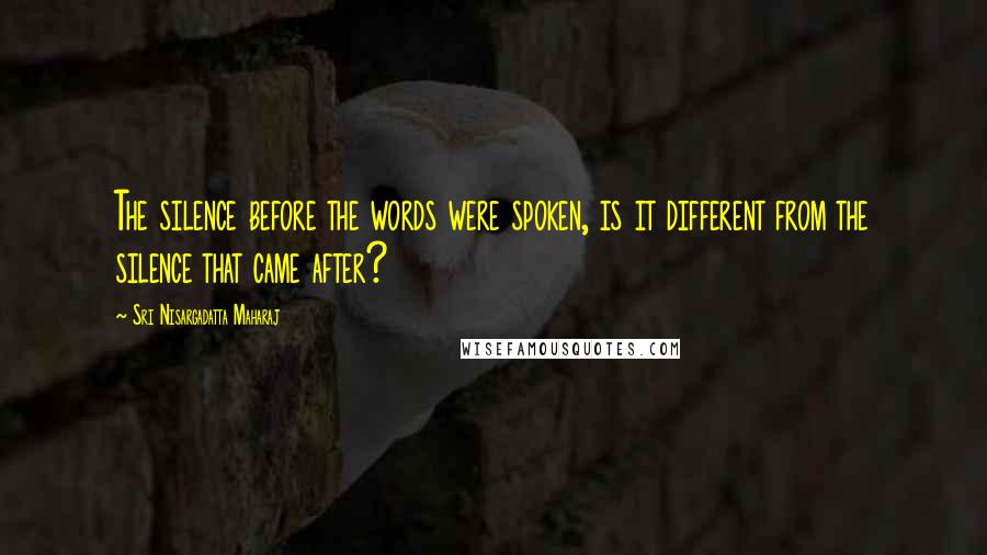 Sri Nisargadatta Maharaj Quotes: The silence before the words were spoken, is it different from the silence that came after?