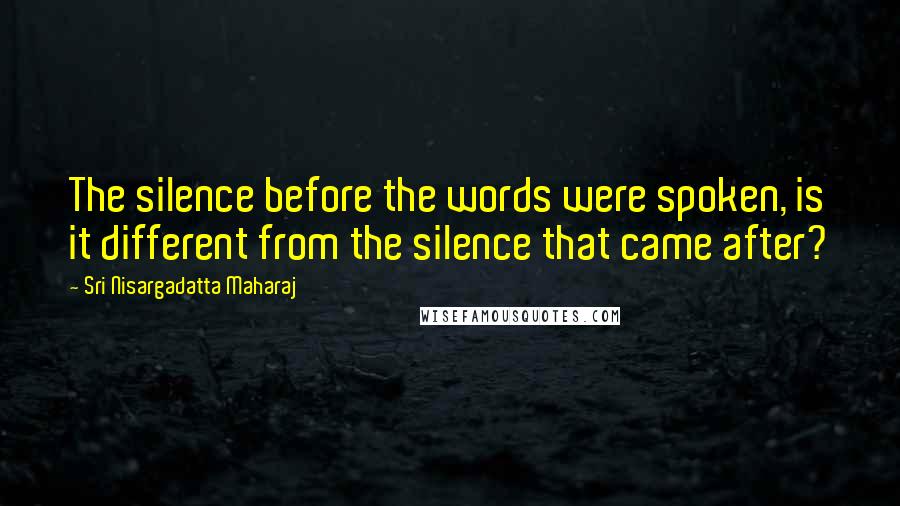Sri Nisargadatta Maharaj Quotes: The silence before the words were spoken, is it different from the silence that came after?