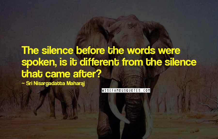 Sri Nisargadatta Maharaj Quotes: The silence before the words were spoken, is it different from the silence that came after?