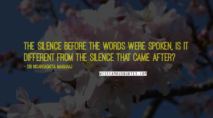 Sri Nisargadatta Maharaj Quotes: The silence before the words were spoken, is it different from the silence that came after?