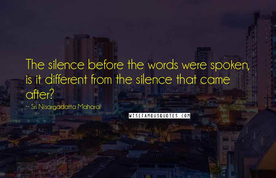 Sri Nisargadatta Maharaj Quotes: The silence before the words were spoken, is it different from the silence that came after?