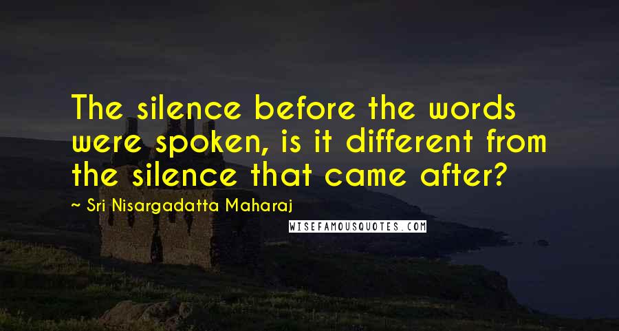 Sri Nisargadatta Maharaj Quotes: The silence before the words were spoken, is it different from the silence that came after?
