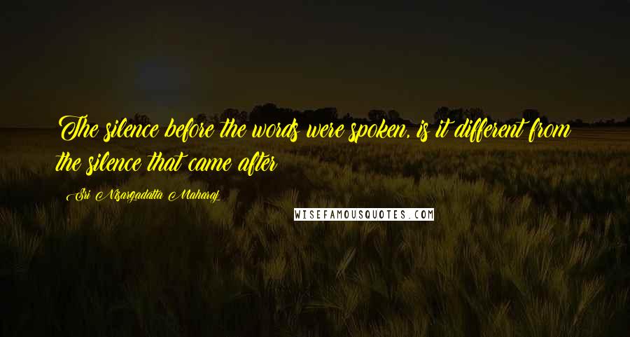 Sri Nisargadatta Maharaj Quotes: The silence before the words were spoken, is it different from the silence that came after?