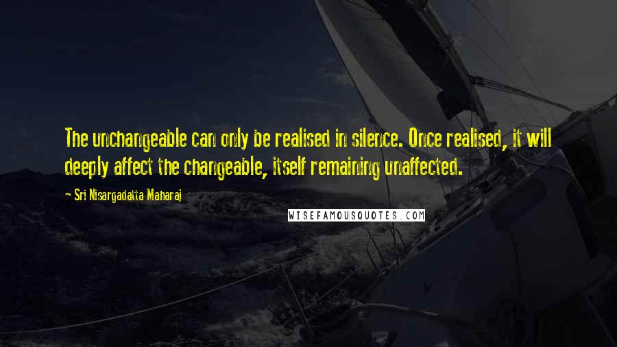 Sri Nisargadatta Maharaj Quotes: The unchangeable can only be realised in silence. Once realised, it will deeply affect the changeable, itself remaining unaffected.