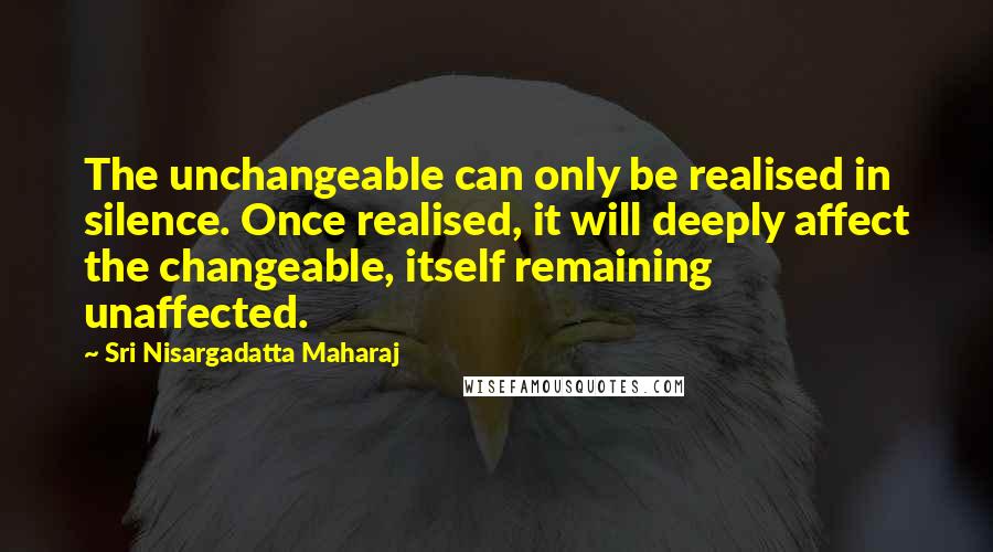 Sri Nisargadatta Maharaj Quotes: The unchangeable can only be realised in silence. Once realised, it will deeply affect the changeable, itself remaining unaffected.