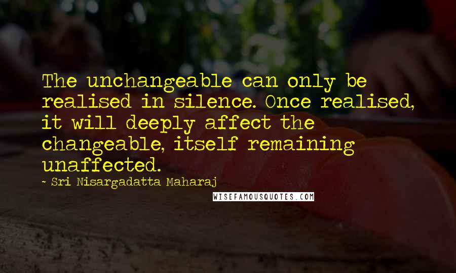 Sri Nisargadatta Maharaj Quotes: The unchangeable can only be realised in silence. Once realised, it will deeply affect the changeable, itself remaining unaffected.