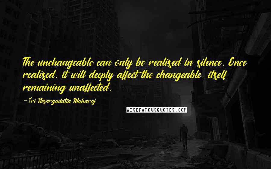 Sri Nisargadatta Maharaj Quotes: The unchangeable can only be realised in silence. Once realised, it will deeply affect the changeable, itself remaining unaffected.