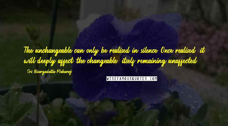 Sri Nisargadatta Maharaj Quotes: The unchangeable can only be realised in silence. Once realised, it will deeply affect the changeable, itself remaining unaffected.