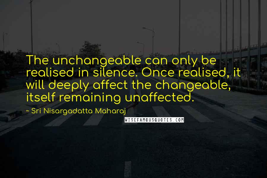 Sri Nisargadatta Maharaj Quotes: The unchangeable can only be realised in silence. Once realised, it will deeply affect the changeable, itself remaining unaffected.