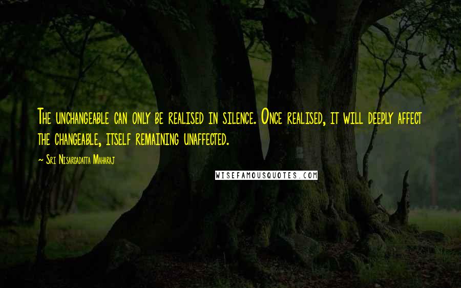 Sri Nisargadatta Maharaj Quotes: The unchangeable can only be realised in silence. Once realised, it will deeply affect the changeable, itself remaining unaffected.