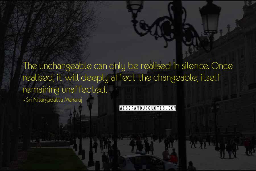 Sri Nisargadatta Maharaj Quotes: The unchangeable can only be realised in silence. Once realised, it will deeply affect the changeable, itself remaining unaffected.