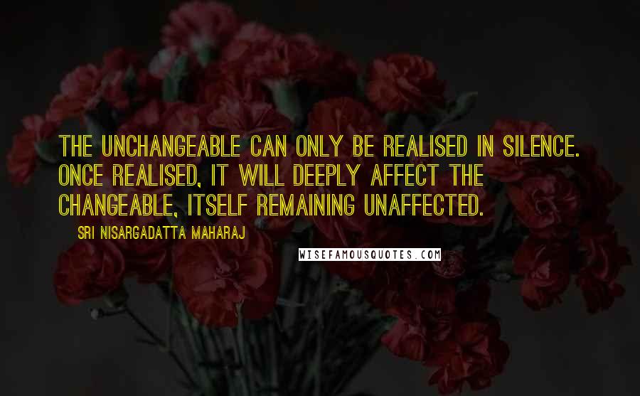 Sri Nisargadatta Maharaj Quotes: The unchangeable can only be realised in silence. Once realised, it will deeply affect the changeable, itself remaining unaffected.