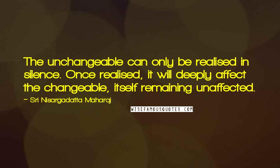 Sri Nisargadatta Maharaj Quotes: The unchangeable can only be realised in silence. Once realised, it will deeply affect the changeable, itself remaining unaffected.