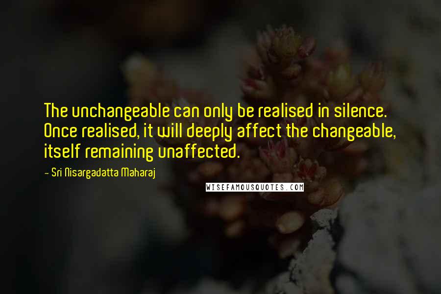 Sri Nisargadatta Maharaj Quotes: The unchangeable can only be realised in silence. Once realised, it will deeply affect the changeable, itself remaining unaffected.