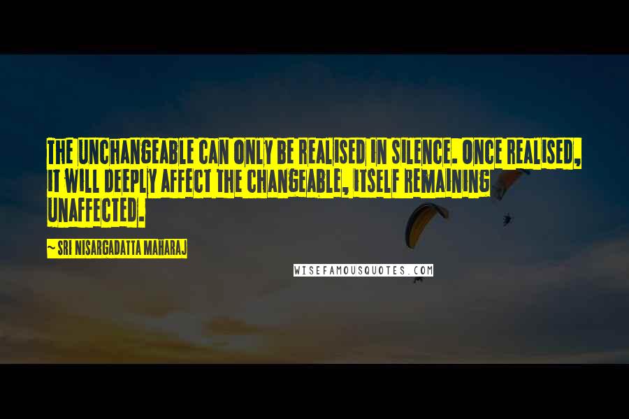 Sri Nisargadatta Maharaj Quotes: The unchangeable can only be realised in silence. Once realised, it will deeply affect the changeable, itself remaining unaffected.