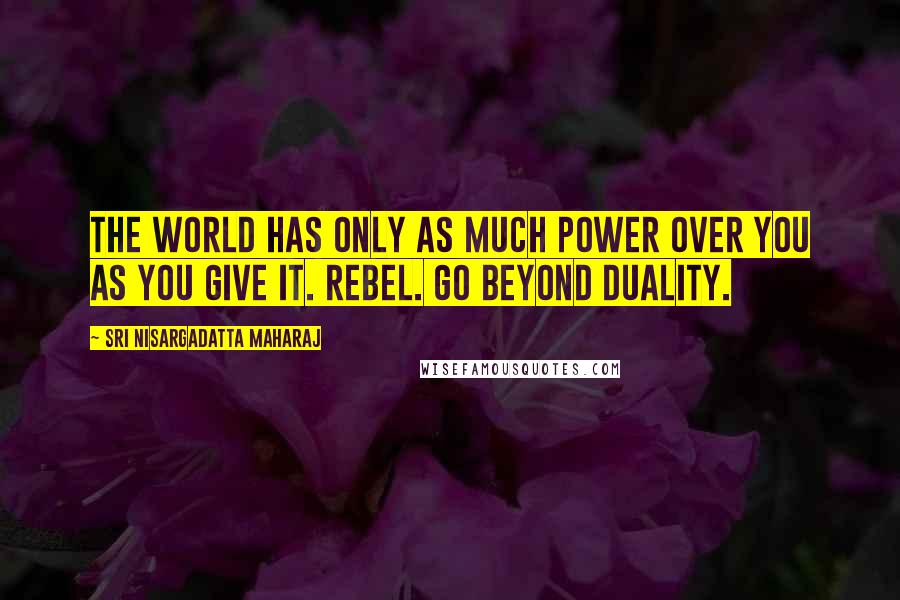 Sri Nisargadatta Maharaj Quotes: The world has only as much power over you as you give it. Rebel. Go beyond duality.
