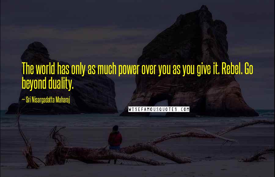 Sri Nisargadatta Maharaj Quotes: The world has only as much power over you as you give it. Rebel. Go beyond duality.