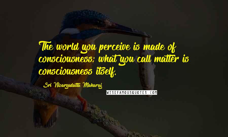 Sri Nisargadatta Maharaj Quotes: The world you perceive is made of consciousness; what you call matter is consciousness itself.
